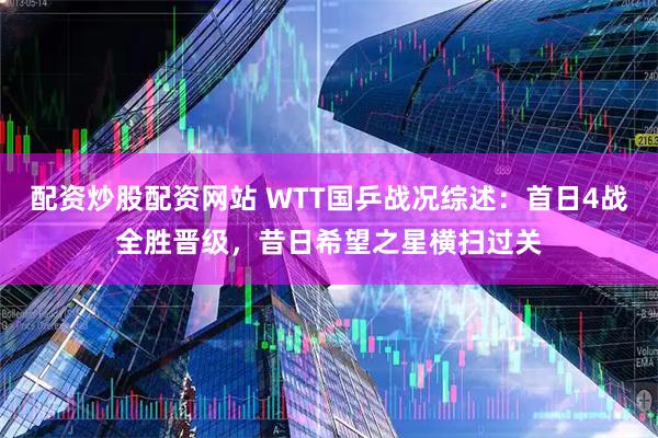 配资炒股配资网站 WTT国乒战况综述：首日4战全胜晋级，昔日希望之星横扫过关