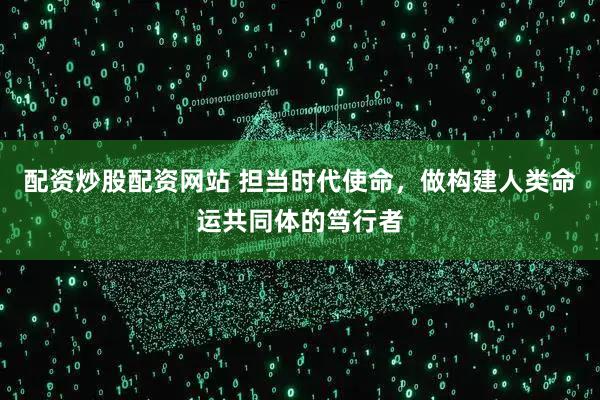 配资炒股配资网站 担当时代使命，做构建人类命运共同体的笃行者