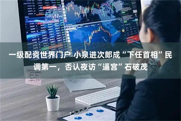 一级配资世界门户 小泉进次郎成“下任首相”民调第一，否认夜访“逼宫”石破茂