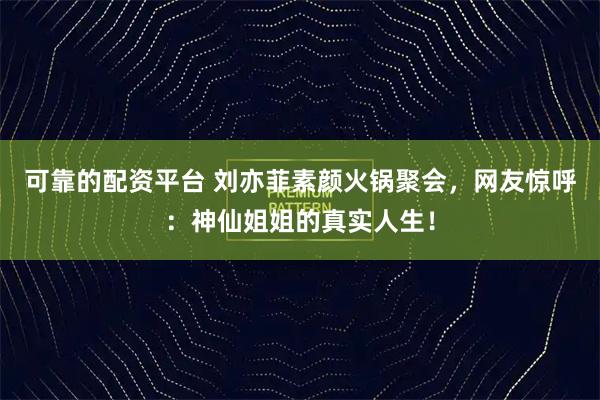 可靠的配资平台 刘亦菲素颜火锅聚会，网友惊呼：神仙姐姐的真实人生！