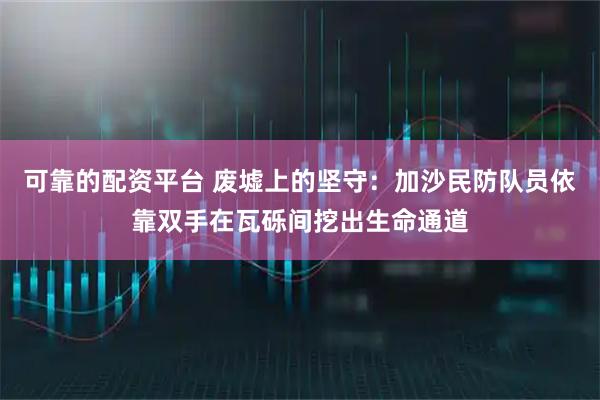 可靠的配资平台 废墟上的坚守：加沙民防队员依靠双手在瓦砾间挖出生命通道