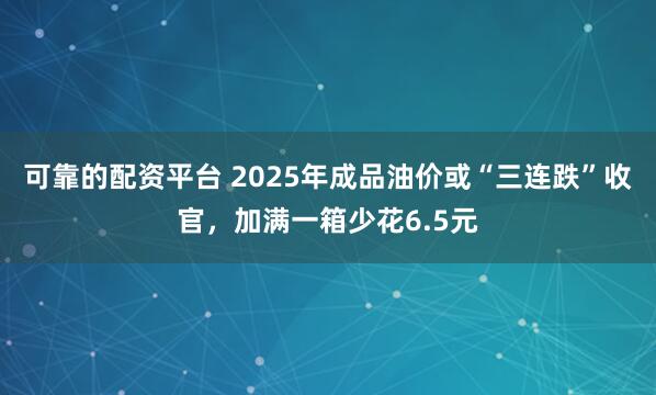 可靠的配资平台 2025年成品油价或“三连跌”收官，加满一箱少花6.5元