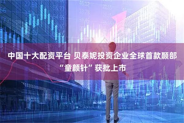 中国十大配资平台 贝泰妮投资企业全球首款颞部“童颜针”获批上市