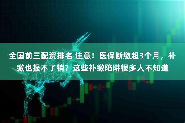 全国前三配资排名 注意！医保断缴超3个月，补缴也报不了销？这些补缴陷阱很多人不知道