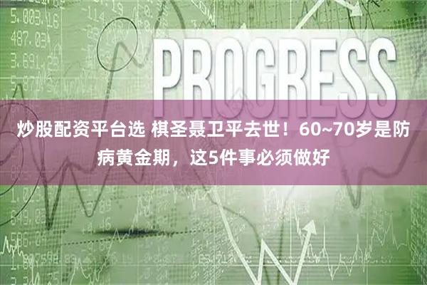 炒股配资平台选 棋圣聂卫平去世！60~70岁是防病黄金期，这5件事必须做好