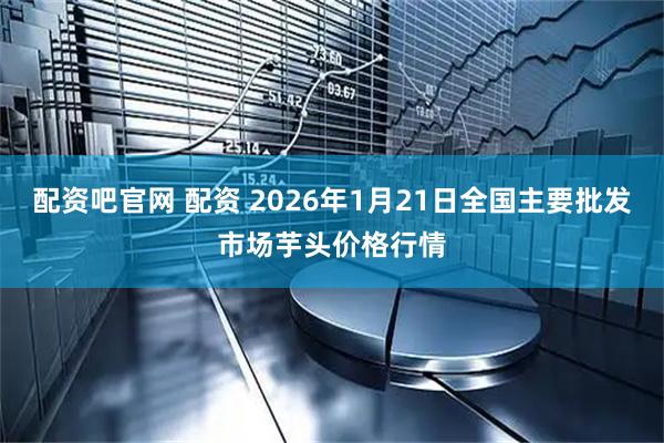配资吧官网 配资 2026年1月21日全国主要批发市场芋头价格行情