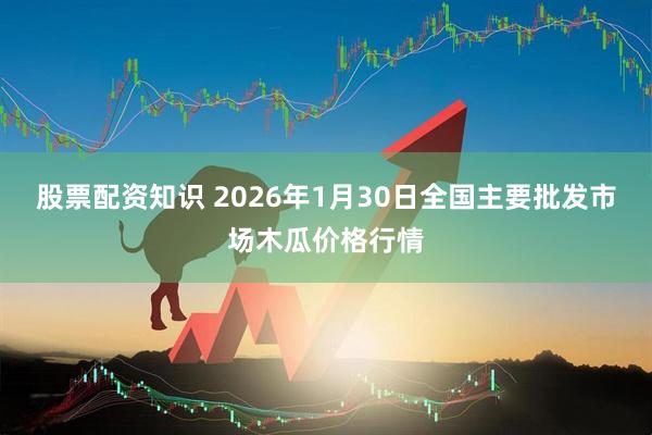 股票配资知识 2026年1月30日全国主要批发市场木瓜价格行情