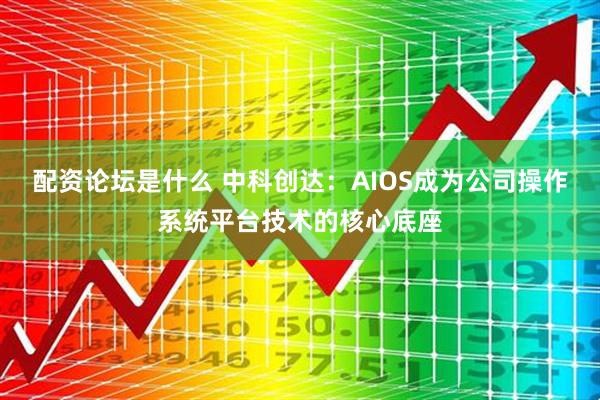配资论坛是什么 中科创达：AIOS成为公司操作系统平台技术的核心底座