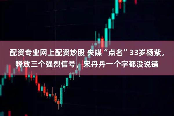 配资专业网上配资炒股 央媒“点名”33岁杨紫，释放三个强烈信号，宋丹丹一个字都没说错
