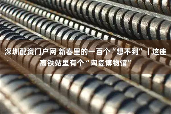 深圳配资门户网 新春里的一百个“想不到”丨这座高铁站里有个“陶瓷博物馆”