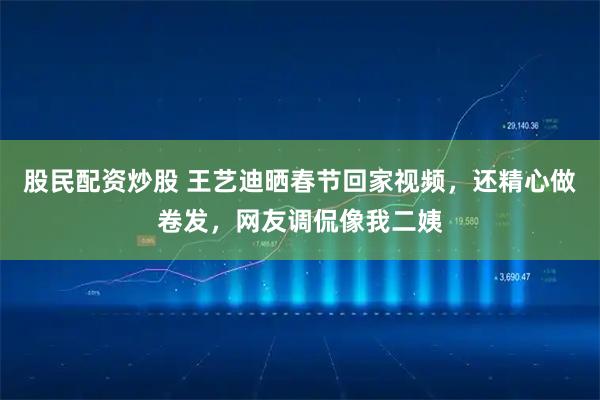 股民配资炒股 王艺迪晒春节回家视频，还精心做卷发，网友调侃像我二姨