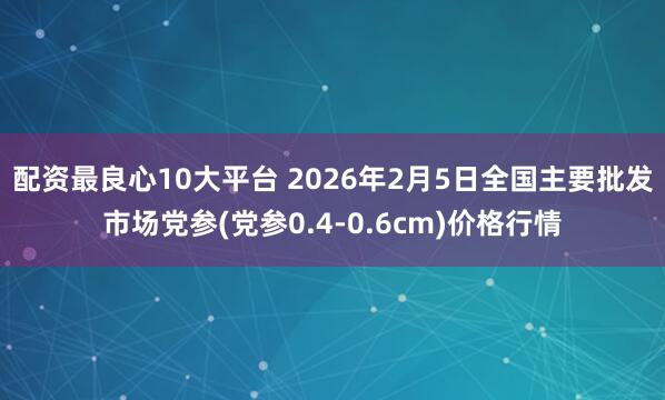 配资最良心10大平台 2026年2月5日全国主要批发市场党参(党参0.4-0.6cm)价格行情