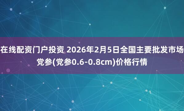 在线配资门户投资 2026年2月5日全国主要批发市场党参(党参0.6-0.8cm)价格行情