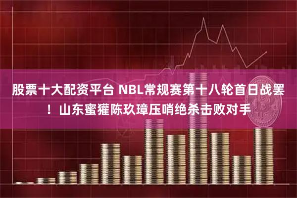 股票十大配资平台 NBL常规赛第十八轮首日战罢！山东蜜獾陈玖璋压哨绝杀击败对手