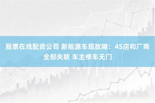股票在线配资公司 新能源车现故障：4S店和厂商全部失联 车主修车无门