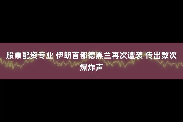 股票配资专业 伊朗首都德黑兰再次遭袭 传出数次爆炸声