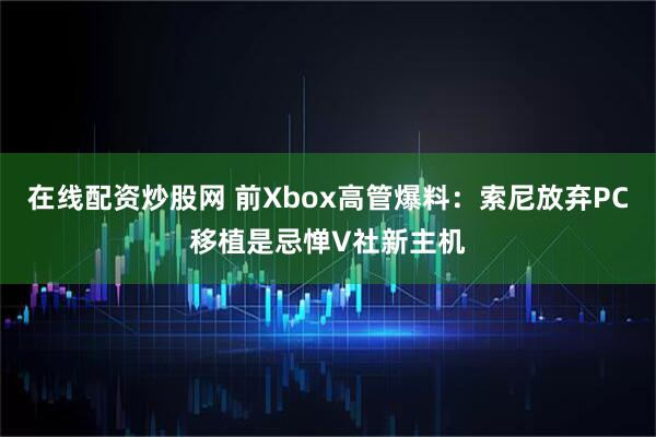 在线配资炒股网 前Xbox高管爆料：索尼放弃PC移植是忌惮V社新主机