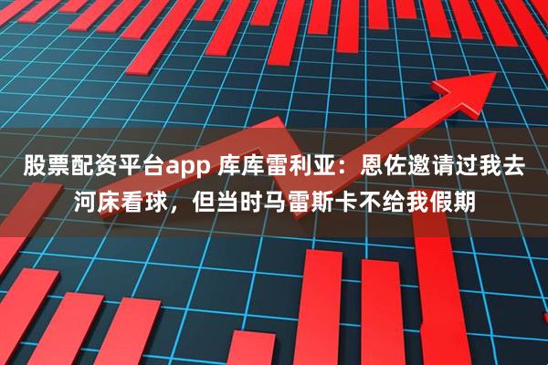 股票配资平台app 库库雷利亚：恩佐邀请过我去河床看球，但当时马雷斯卡不给我假期