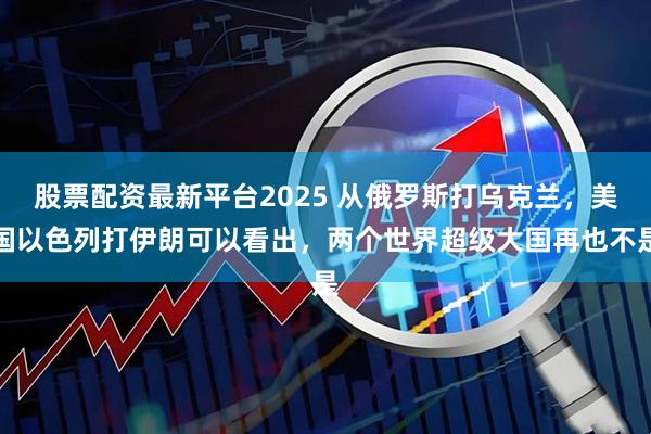 股票配资最新平台2025 从俄罗斯打乌克兰，美国以色列打伊朗可以看出，两个世界超级大国再也不是