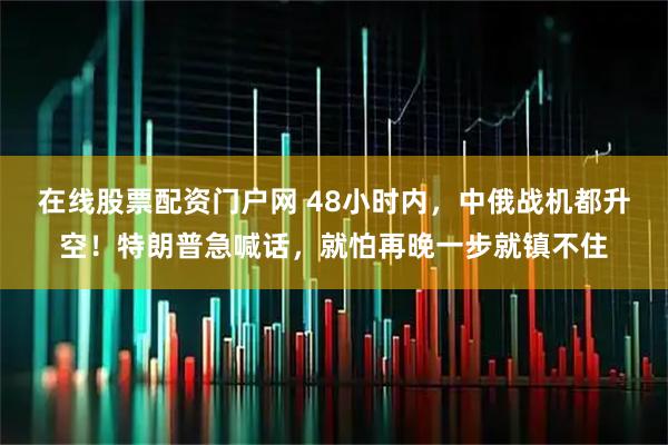 在线股票配资门户网 48小时内，中俄战机都升空！特朗普急喊话，就怕再晚一步就镇不住
