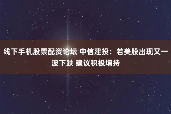 线下手机股票配资论坛 中信建投：若美股出现又一波下跌 建议积极增持