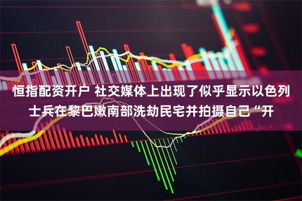 恒指配资开户 社交媒体上出现了似乎显示以色列士兵在黎巴嫩南部洗劫民宅并拍摄自己“开