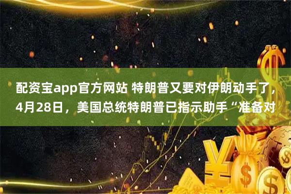 配资宝app官方网站 特朗普又要对伊朗动手了，4月28日，美国总统特朗普已指示助手“准备对