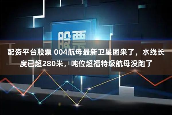配资平台股票 004航母最新卫星图来了，水线长度已超280米，吨位超福特级航母没跑了