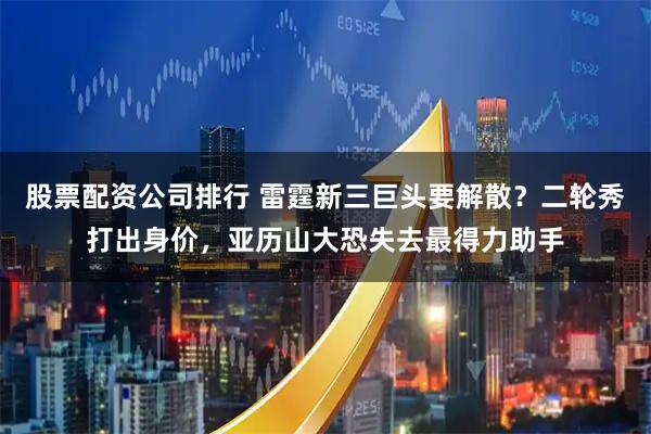 股票配资公司排行 雷霆新三巨头要解散？二轮秀打出身价，亚历山大恐失去最得力助手