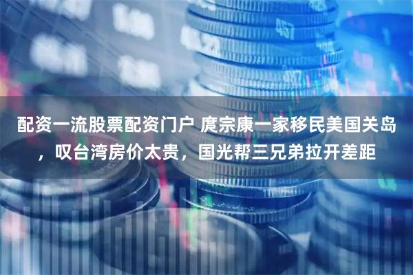 配资一流股票配资门户 庹宗康一家移民美国关岛，叹台湾房价太贵，国光帮三兄弟拉开差距