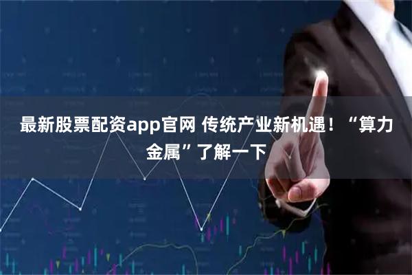最新股票配资app官网 传统产业新机遇！“算力金属”了解一下