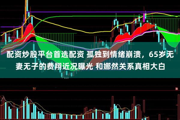 配资炒股平台首选配资 孤独到情绪崩溃,65岁无妻无子的费翔近况曝光 和娜然关系真相大白