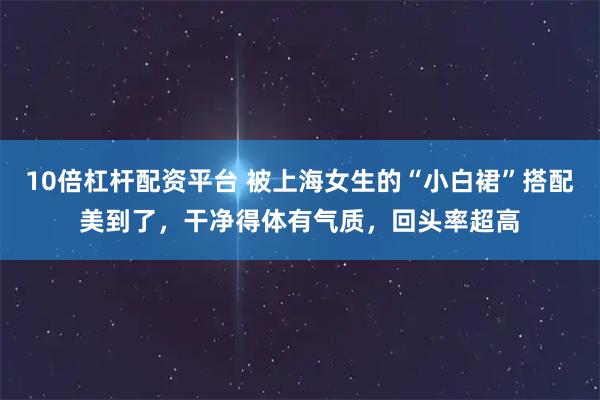 10倍杠杆配资平台 被上海女生的“小白裙”搭配美到了,干净得体有气质,回头率超高