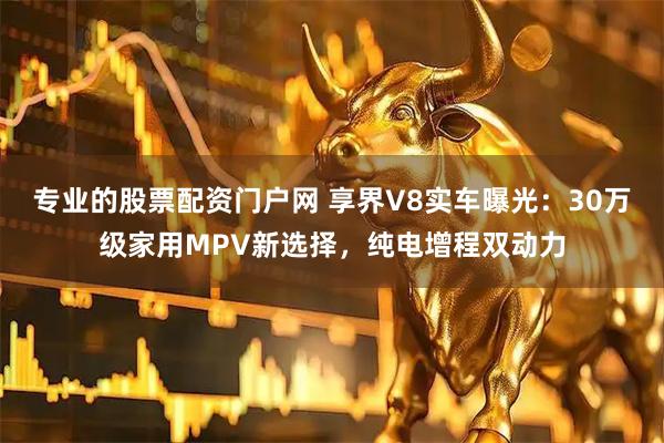 专业的股票配资门户网 享界V8实车曝光：30万级家用MPV新选择，纯电增程双动力