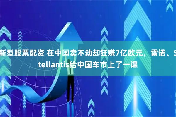 新型股票配资 在中国卖不动却狂赚7亿欧元，雷诺、Stellantis给中国车市上了一课