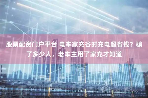 股票配资门户平台 电车家充谷时充电超省钱？骗了多少人，老车主用了家充才知道