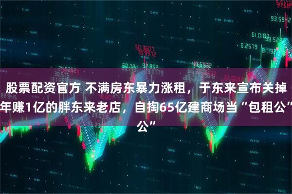 股票配资官方 不满房东暴力涨租，于东来宣布关掉年赚1亿的胖东来老店，自掏65亿建商场当“包租公”