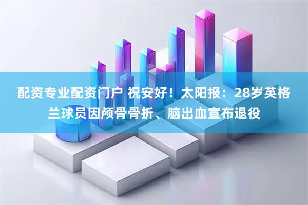 配资专业配资门户 祝安好！太阳报：28岁英格兰球员因颅骨骨折、脑出血宣布退役