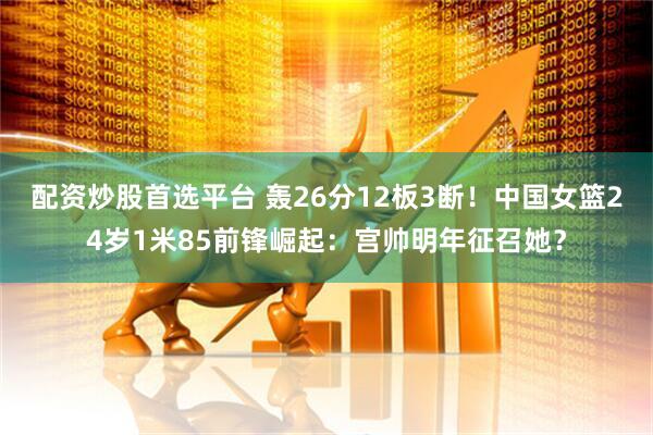 配资炒股首选平台 轰26分12板3断！中国女篮24岁1米85前锋崛起：宫帅明年征召她？